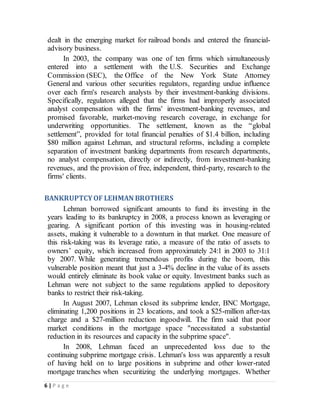 6 | P a g e
dealt in the emerging market for railroad bonds and entered the financial-
advisory business.
In 2003, the company was one of ten firms which simultaneously
entered into a settlement with the U.S. Securities and Exchange
Commission (SEC), the Office of the New York State Attorney
General and various other securities regulators, regarding undue influence
over each firm's research analysts by their investment-banking divisions.
Specifically, regulators alleged that the firms had improperly associated
analyst compensation with the firms' investment-banking revenues, and
promised favorable, market-moving research coverage, in exchange for
underwriting opportunities. The settlement, known as the “global
settlement”, provided for total financial penalties of $1.4 billion, including
$80 million against Lehman, and structural reforms, including a complete
separation of investment banking departments from research departments,
no analyst compensation, directly or indirectly, from investment-banking
revenues, and the provision of free, independent, third-party, research to the
firms' clients.
BANKRUPTCYOF LEHMAN BROTHERS
Lehman borrowed significant amounts to fund its investing in the
years leading to its bankruptcy in 2008, a process known as leveraging or
gearing. A significant portion of this investing was in housing-related
assets, making it vulnerable to a downturn in that market. One measure of
this risk-taking was its leverage ratio, a measure of the ratio of assets to
owners’ equity, which increased from approximately 24:1 in 2003 to 31:1
by 2007. While generating tremendous profits during the boom, this
vulnerable position meant that just a 3-4% decline in the value of its assets
would entirely eliminate its book value or equity. Investment banks such as
Lehman were not subject to the same regulations applied to depository
banks to restrict their risk-taking.
In August 2007, Lehman closed its subprime lender, BNC Mortgage,
eliminating 1,200 positions in 23 locations, and took a $25-million after-tax
charge and a $27-million reduction ingoodwill. The firm said that poor
market conditions in the mortgage space "necessitated a substantial
reduction in its resources and capacity in the subprime space".
In 2008, Lehman faced an unprecedented loss due to the
continuing subprime mortgage crisis. Lehman's loss was apparently a result
of having held on to large positions in subprime and other lower-rated
mortgage tranches when securitizing the underlying mortgages. Whether
 