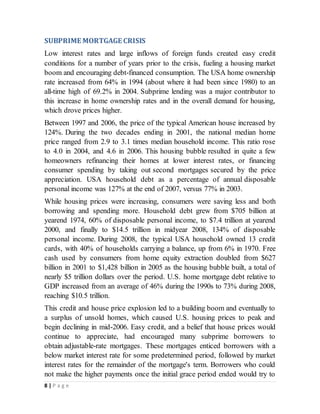 8 | P a g e
SUBPRIME MORTGAGE CRISIS
Low interest rates and large inflows of foreign funds created easy credit
conditions for a number of years prior to the crisis, fueling a housing market
boom and encouraging debt-financed consumption. The USA home ownership
rate increased from 64% in 1994 (about where it had been since 1980) to an
all-time high of 69.2% in 2004. Subprime lending was a major contributor to
this increase in home ownership rates and in the overall demand for housing,
which drove prices higher.
Between 1997 and 2006, the price of the typical American house increased by
124%. During the two decades ending in 2001, the national median home
price ranged from 2.9 to 3.1 times median household income. This ratio rose
to 4.0 in 2004, and 4.6 in 2006. This housing bubble resulted in quite a few
homeowners refinancing their homes at lower interest rates, or financing
consumer spending by taking out second mortgages secured by the price
appreciation. USA household debt as a percentage of annual disposable
personal income was 127% at the end of 2007, versus 77% in 2003.
While housing prices were increasing, consumers were saving less and both
borrowing and spending more. Household debt grew from $705 billion at
yearend 1974, 60% of disposable personal income, to $7.4 trillion at yearend
2000, and finally to $14.5 trillion in midyear 2008, 134% of disposable
personal income. During 2008, the typical USA household owned 13 credit
cards, with 40% of households carrying a balance, up from 6% in 1970. Free
cash used by consumers from home equity extraction doubled from $627
billion in 2001 to $1,428 billion in 2005 as the housing bubble built, a total of
nearly $5 trillion dollars over the period. U.S. home mortgage debt relative to
GDP increased from an average of 46% during the 1990s to 73% during 2008,
reaching $10.5 trillion.
This credit and house price explosion led to a building boom and eventually to
a surplus of unsold homes, which caused U.S. housing prices to peak and
begin declining in mid-2006. Easy credit, and a belief that house prices would
continue to appreciate, had encouraged many subprime borrowers to
obtain adjustable-rate mortgages. These mortgages enticed borrowers with a
below market interest rate for some predetermined period, followed by market
interest rates for the remainder of the mortgage's term. Borrowers who could
not make the higher payments once the initial grace period ended would try to
 