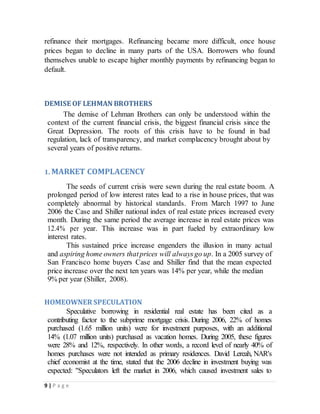 9 | P a g e
refinance their mortgages. Refinancing became more difficult, once house
prices began to decline in many parts of the USA. Borrowers who found
themselves unable to escape higher monthly payments by refinancing began to
default.
DEMISE OF LEHMAN BROTHERS
The demise of Lehman Brothers can only be understood within the
context of the current financial crisis, the biggest financial crisis since the
Great Depression. The roots of this crisis have to be found in bad
regulation, lack of transparency, and market complacency brought about by
several years of positive returns.
1. MARKET COMPLACENCY
The seeds of current crisis were sewn during the real estate boom. A
prolonged period of low interest rates lead to a rise in house prices, that was
completely abnormal by historical standards. From March 1997 to June
2006 the Case and Shiller national index of real estate prices increased every
month. During the same period the average increase in real estate prices was
12.4% per year. This increase was in part fueled by extraordinary low
interest rates.
This sustained price increase engenders the illusion in many actual
and aspiring home owners thatprices will alwaysgo up. In a 2005 survey of
San Francisco home buyers Case and Shiller find that the mean expected
price increase over the next ten years was 14% per year, while the median
9% per year (Shiller, 2008).
HOMEOWNER SPECULATION
Speculative borrowing in residential real estate has been cited as a
contributing factor to the subprime mortgage crisis. During 2006, 22% of homes
purchased (1.65 million units) were for investment purposes, with an additional
14% (1.07 million units) purchased as vacation homes. During 2005, these figures
were 28% and 12%, respectively. In other words, a record level of nearly 40% of
homes purchases were not intended as primary residences. David Lereah, NAR's
chief economist at the time, stated that the 2006 decline in investment buying was
expected: "Speculators left the market in 2006, which caused investment sales to
 