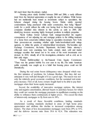 10 | P a g e
fall much faster than the primary market.
Housing prices nearly doubled between 2000 and 2006, a vastly different
trend from the historical appreciation at roughly the rate of inflation. While homes
had not traditionally been treated as investments subject to speculation, this
behavior changed during the housing boom. Media widely reported
condominiums being purchased while under construction, then being "flipped"
(sold) for a profit without the seller ever having lived in them. Some mortgage
companies identified risks inherent in this activity as early as 2005, after
identifying investors assuming highly leveraged positions in multiple properties.
Nicole Gelinas former Lehman bank managerdescribed the negative
consequences of not adjusting tax and mortgage policies to the shifting treatment
of a home from conservative inflation hedge to speculative investment. New York
State prosecutors are examining whether eight banks hoodwinked credit ratings
agencies, to inflate the grades of subprime-linked investments. TheSecurities and
Exchange Commission, theJustice Department, theUnited States attorney’s
officeand more were examining how banks created, rated, sold and traded
mortgage securities that turned out to be some of the worst investments ever
devised. In 2010, virtually all of the investigations, criminalas well as civil, are in
their early stages.
Warren Buffetttestified to theFinancial Crisis Inquiry Commission:
"There was the greatest bubble I've ever seen in my life...The entire American
public eventually was caught up in a belief that housing prices could not fall
dramatically.
During the real estate boom delinquency rates dropped which was
the first initiation of problems for Lehman Brothers. But they did not
anticipate it very well and thought of it as a good sign. The reason was not
only the relatively good economic conditions, but the sustained real estate
price increase. First of all, home owners fought hard to be able to pay their
mortgages when their home equity increased.
Second, the availability of innovative mortgage options, like interest
only and negative amortization, allowed buyers to purchase houses for which
they could not sustain the mortgage payments in equilibrium counting on the
ability to refinance them continuously at higher prices. This caused the share
of interest-only mortgages to fly from zero to 38%.
As a result of these favorable conditions, lending standards
deteriorated. Lending standards declined in areas of high home price
appreciation and attribute this decline to increased competition among
lenders. The share of low documentation mortgages went from 29% to 51%
and the debt-to- income ratio from 39.6 to 42.4. This relaxation was
 