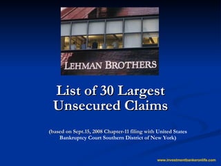 List of 30 Largest Unsecured Claims (based on Sept.15, 2008 Chapter-11 filing with  United States Bankruptcy Court Southern District of New York) www.investmentbankeronlife.com 