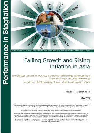 Performance in Stagflation
                 Lehman Brothers | Title




                             PLEASE SEE ANALYST CERTIFICATION AND IMPORTANT DISCLOSURES, INCLUDING FOREIGN AFFILIATE DISCLOSURES, ON PAGES 157–158




                                               Falling Growth and Rising
                                                         Inflation in Asia
                             The relentless demand for resources is creating a need for large-scale investment
                                                                   in agriculture, water, and alternative energy
                                              Investors confront the reality of rising inflation and slowing growth



                                                                                                                  Regional Research Team

                                                                                                                                           May 2008


                               Lehman Brothers does and seeks to do business with companies covered in its research reports. As a result, investors
                                    should be aware that the firm may have a conflict of interest that could affect the objectivity of this report.

                                          Investors should consider this report as only a single factor in making their investment decision.

                                Customers of Lehman Brothers in the United States can receive independent, third-party research on the company or
                                companies covered in this presentation, at no cost to them, where such research is available. Customers can access
                                 this independent research at www.lehmanlive.com or can call 1-800-2-LEHMAN to request a copy of this research.

                                 This research report has been prepared in whole or in part by research analysts who are not registered/qualified as
                                                                          research analysts with FINRA.