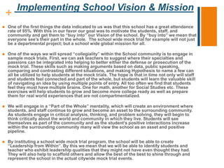+
Implementing School Vision & Mission
 One of the first things the data indicated to us was that this school has a great attendance
rate of 95%. With this in our favor our goal was to motivate the students, staff, and
community and get them to “buy into” our Vision of the school. By “buy into” we mean that
everyone see’s their part in the whole. The school wide mock trial for example will not just
be a departmental project; but a school wide global mission for all.
 One of the ways we will spread “collegiality” within the School community is to engage in
sample mock trials. First, we can ask teachers to suggest where their specialties and
passions can be integrated into helping to better either the defense or prosecution of the
mock trial. These skills such as making arguments based on data, public speaking,
comparing and contrasting different situations, and making Hypothesis to name a few can
all be utilized to help students at the mock trials. The hope is that in time not only will staff
and students feel connected and part of the whole, but students will learn the valuable skill
of navigating an idea by using multiple points of entry. All too often we find that students
feel they must have multiple brains. One for math, another for Social Studies etc. These
exercises will help students to grow and become more college ready as well as prepare
them for real world experiences that are not compartmentalized.
 We will engage in a “Part of the Whole” mentality, which will create an environment where
students, and staff continue to grow and become an asset to the surrounding community.
As students engage in critical analysis, thinking, and problem solving, they will begin to
think critically about the world and community in which they live. Students will see
themselves as part of the community and as the student’s positive interactions increase
within the surrounding community many will view the school as an asset and positive
pipeline.
 By instituting a school wide mock trial program, the school will be able to create
“Leadership from Within”. By this we mean that we will be able to identify students and
teacher who exhibit leadership qualities that they might not have even thought they had.
They will also help to scaffold others and allow the best of the best to shine through and
represent the school in the actual citywide mock trial events.
 