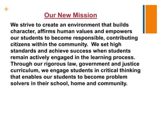 +
Our New Mission
We strive to create an environment that builds
character, affirms human values and empowers
our students to become responsible, contributing
citizens within the community. We set high
standards and achieve success when students
remain actively engaged in the learning process.
Through our rigorous law, government and justice
curriculum, we engage students in critical thinking
that enables our students to become problem
solvers in their school, home and community.
 