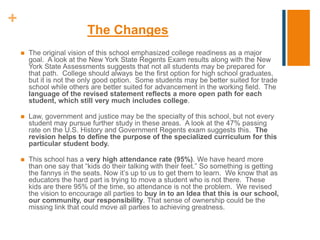 +
The Changes
 The original vision of this school emphasized college readiness as a major
goal. A look at the New York State Regents Exam results along with the New
York State Assessments suggests that not all students may be prepared for
that path. College should always be the first option for high school graduates,
but it is not the only good option. Some students may be better suited for trade
school while others are better suited for advancement in the working field. The
language of the revised statement reflects a more open path for each
student, which still very much includes college.
 Law, government and justice may be the specialty of this school, but not every
student may pursue further study in these areas. A look at the 47% passing
rate on the U.S. History and Government Regents exam suggests this. The
revision helps to define the purpose of the specialized curriculum for this
particular student body.
 This school has a very high attendance rate (95%). We have heard more
than one say that “kids do their talking with their feet.” So something is getting
the fannys in the seats. Now it’s up to us to get them to learn. We know that as
educators the hard part is trying to move a student who is not there. These
kids are there 95% of the time, so attendance is not the problem. We revised
the vision to encourage all parties to buy in to an Idea that this is our school,
our community, our responsibility. That sense of ownership could be the
missing link that could move all parties to achieving greatness.
 