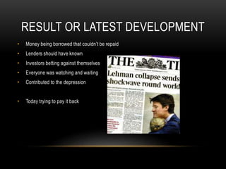 RESULT OR LATEST DEVELOPMENT
• Money being borrowed that couldn’t be repaid
• Lenders should have known
• Investors betting against themselves
• Everyone was watching and waiting
• Contributed to the depression
• Today trying to pay it back
 