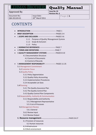 Quality Manual
Approved By                                        Issue No. 01
                                                   Revision No. 0
Document No :                Issue Date :                           Page |1
QM-201103-01                 20th March’2011


  CONTENTS
         INTRODUCTION ------------------------------------------- PAGE 1
         BRIEF DESCRIPTION --------------------------------------PAGES 2-4
         1.SCOPE AND EXCLUSION ------------------------------PAGES 5-6
                    1.1.1 Purpose of Quality Management System
                    1.1.2 Scope & Exclusion
                    1.1.3 Policy
         2.NORMATIVE REFERENCES -------------------------- PAGE 7
         3.TERMS AND DEFINTIONS ---------------------------PAGE 7
         4.QUALITY MANAGEMENT SYSTEMS ---------------PAGES 8-10
                4.1 Documentation Structure
                  4.2 Control of Documents
                  4.3 Control of Records
         5.MANAGEMENT RESPONSIBILITY ------------------ PAGES 11-25
         5.1 Management Commitment
           5.2 Customer Focus
           5.3 Quality Policy
                5.3.1 Policy Segmentation
                5.3.2 Quality Policy Accounting
                5.3.3 Implementation Procedures
                5.3.4 Acceptable Lot Sizes
         5.4Planning
                5.4.1 The Quality Assurance Plan
                5.4.2 The Quality Control Plan
                5.4.3 Quality Control Plan Components
         5.5 Responsibility, Authority & Communication
                5.5.1 Responsibility and Authority
                     5.5.2 Management Representative
                     5.5.3 List of Processes
           5.6 Management Review
                     5.6.1 General
                5.6.2 Review Input
                5.6.3 Review Output
         6. Resource management……………………………………………..PAGES 26-27
                6.1 Provision of resources
                     6.2 Human resources
                6.3 Infrastructure
                6.4 Work environment
 