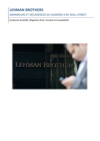  
LEHMAN	
  BROTHERS	
  
GRANDEURS	
  ET	
  DÉCADENCES	
  DU	
  NUMÉRO	
  4	
  DE	
  WALL	
  STREET.	
  
Guillaume	
  ALLEGRE,	
  Magistère	
  Droit,	
  Fiscalité	
  et	
  Comptabilité.	
  
	
  
	
   	
  
 