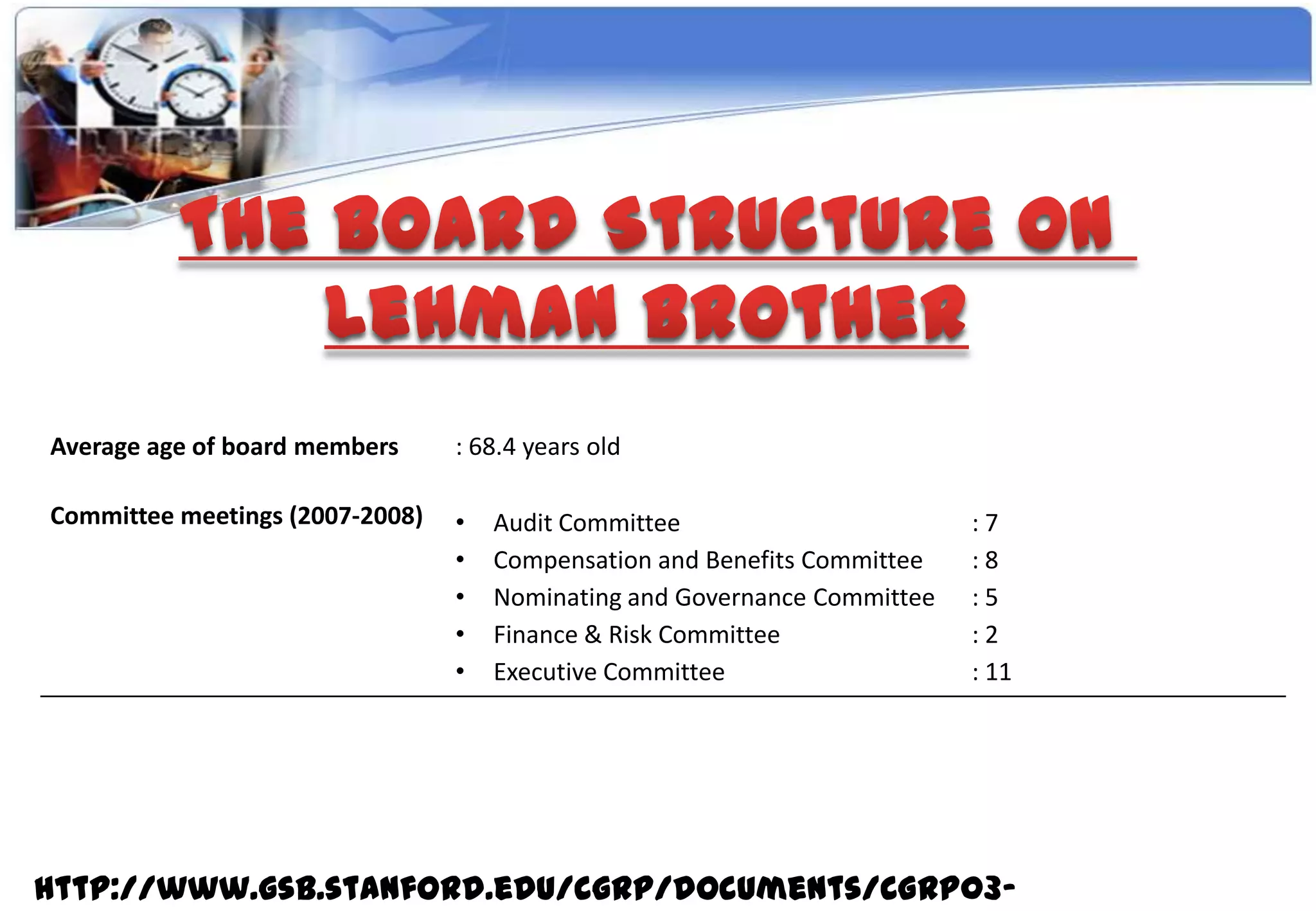 Average age of board members     : 68.4 years old

Committee meetings (2007-2008)   •   Audit Committee                       :7
                                 •   Compensation and Benefits Committee   :8
                                 •   Nominating and Governance Committee   :5
                                 •   Finance & Risk Committee              :2
                                 •   Executive Committee                   : 11




http://www.gsb.stanford.edu/cgrp/documents/CGRP03-
 