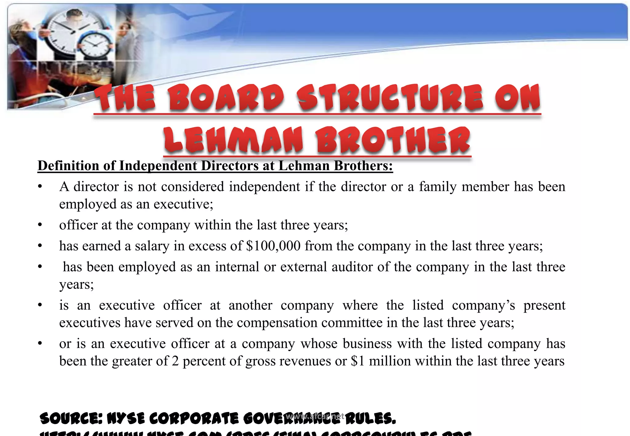 Definition of Independent Directors at Lehman Brothers:
• A director is not considered independent if the director or a family member has been
   employed as an executive;
• officer at the company within the last three years;
• has earned a salary in excess of $100,000 from the company in the last three years;
• has been employed as an internal or external auditor of the company in the last three
   years;
• is an executive officer at another company where the listed company’s present
   executives have served on the compensation committee in the last three years;
• or is an executive officer at a company whose business with the listed company has
   been the greater of 2 percent of gross revenues or $1 million within the last three years



Source: NYSE Corporate Governance Rules.
                           www.afcar.net
 