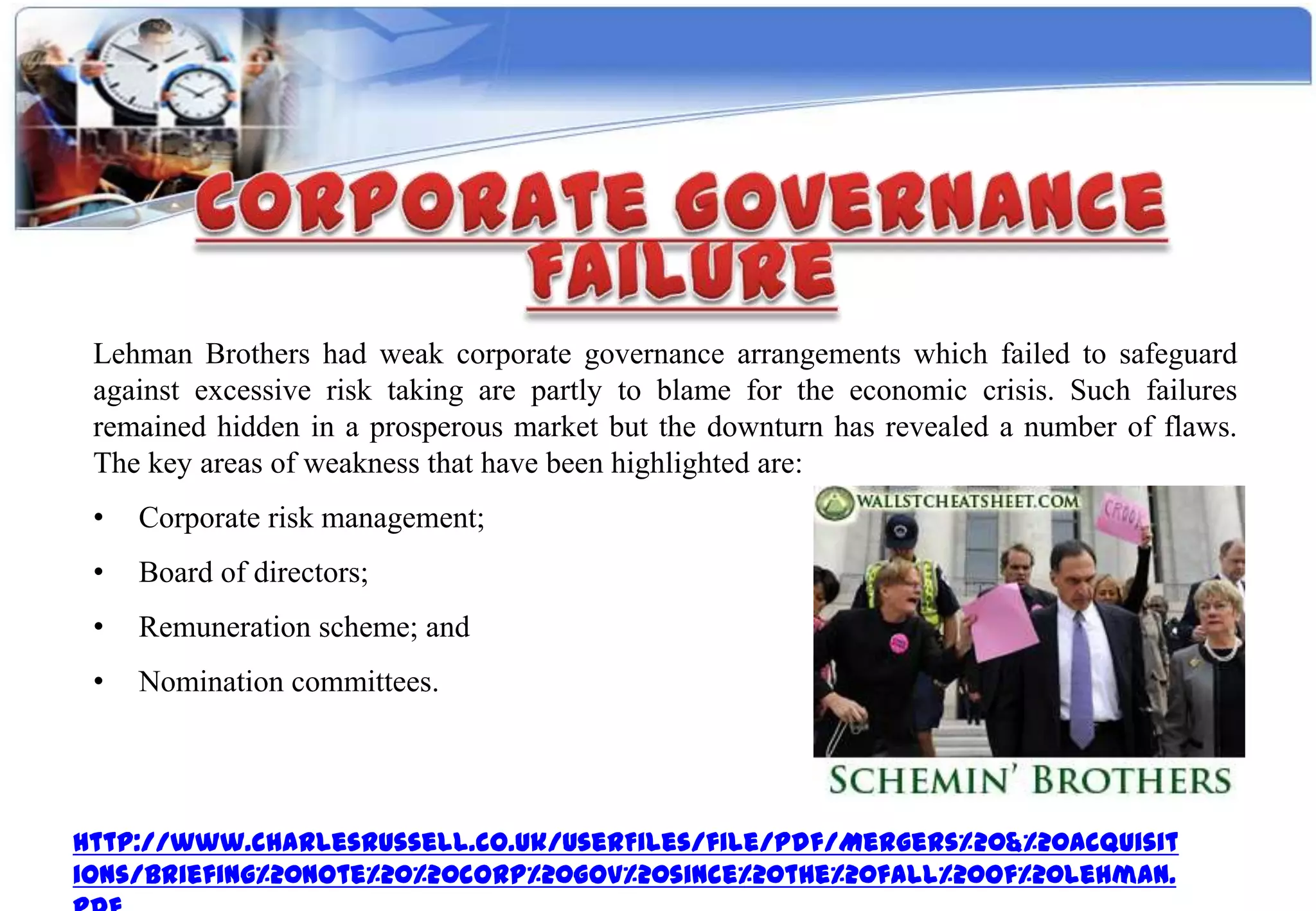 Lehman Brothers had weak corporate governance arrangements which failed to safeguard
 against excessive risk taking are partly to blame for the economic crisis. Such failures
 remained hidden in a prosperous market but the downturn has revealed a number of flaws.
 The key areas of weakness that have been highlighted are:
 •   Corporate risk management;
 •   Board of directors;
 •   Remuneration scheme; and
 •   Nomination committees.




http://www.charlesrussell.co.uk/UserFiles/file/pdf/Mergers%20&%20Acquisit
ions/briefing%20note%20%20corp%20gov%20since%20the%20fall%20of%20lehman.
 
