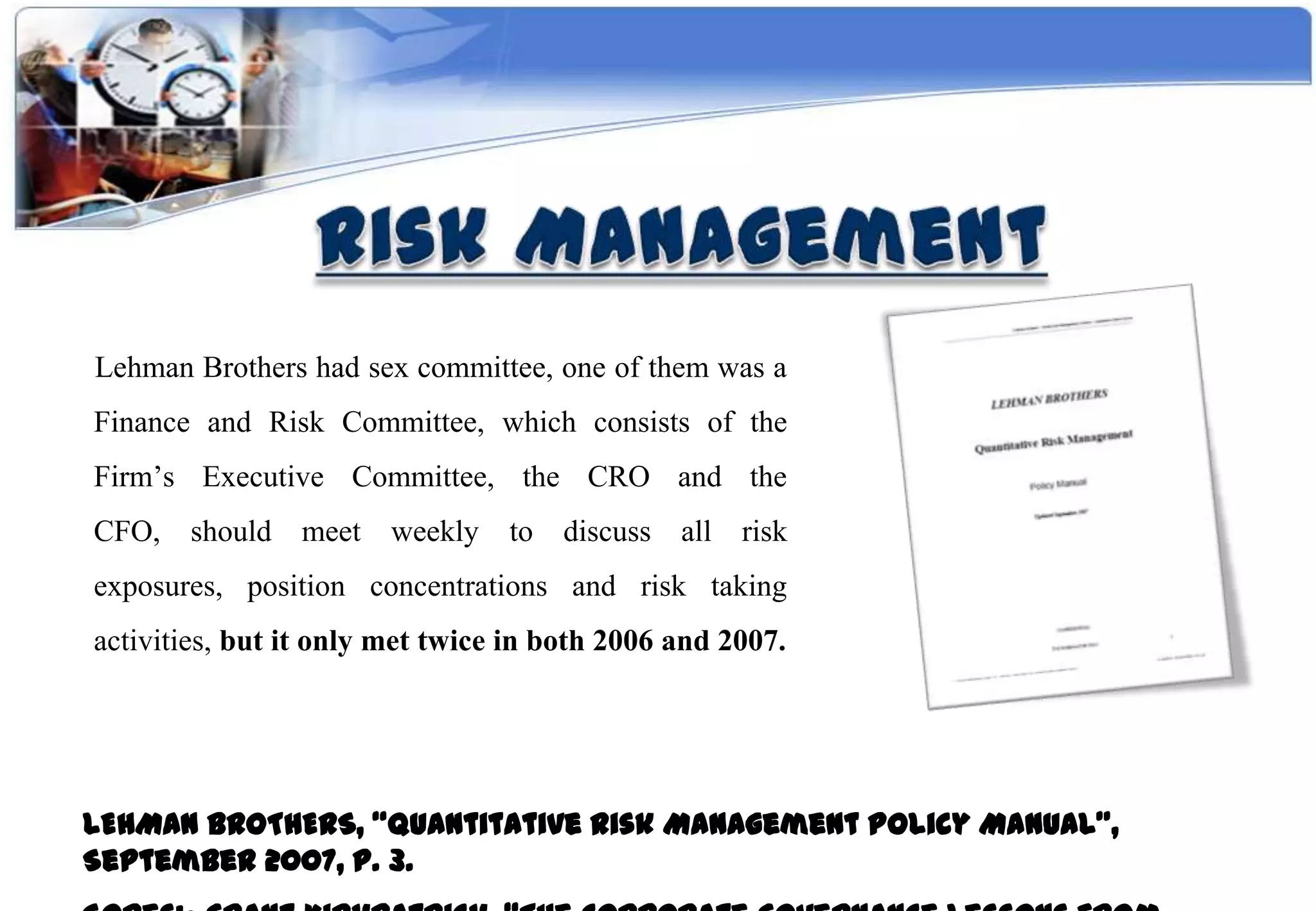Lehman Brothers had sex committee, one of them was a
Finance and Risk Committee, which consists of the
Firm’s Executive Committee, the CRO and the
CFO, should meet weekly          to discuss all risk
exposures, position concentrations and risk taking
activities, but it only met twice in both 2006 and 2007.




LEHMAN BROTHERS, “Quantitative Risk Management Policy Manual”,
September 2007, P. 3.
 