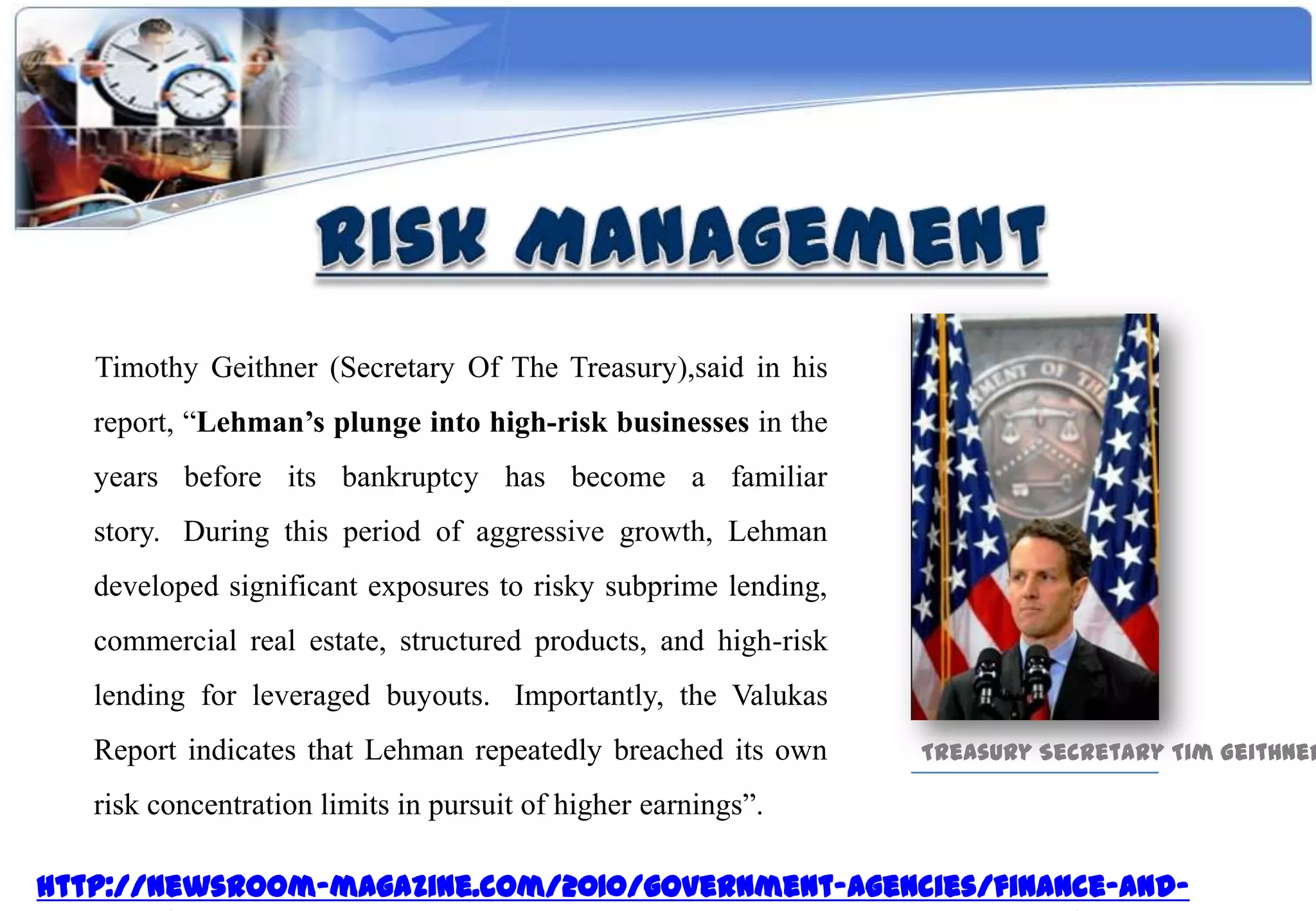 Timothy Geithner (Secretary Of The Treasury),said in his
   report, “Lehman’s plunge into high-risk businesses in the
   years before its bankruptcy has become a familiar
   story. During this period of aggressive growth, Lehman
   developed significant exposures to risky subprime lending,
   commercial real estate, structured products, and high-risk
   lending for leveraged buyouts. Importantly, the Valukas
   Report indicates that Lehman repeatedly breached its own     Treasury Secretary Tim Geithner

   risk concentration limits in pursuit of higher earnings”.

http://newsroom-magazine.com/2010/government-agencies/finance-and-
 