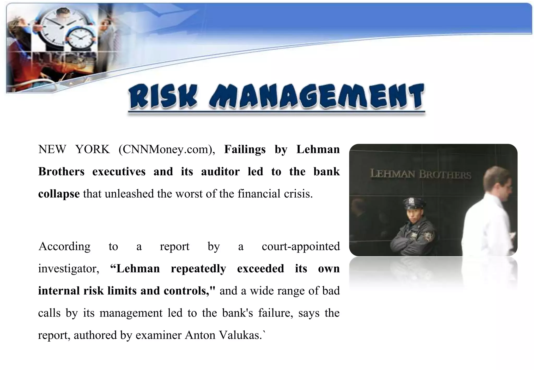 NEW YORK (CNNMoney.com), Failings by Lehman
Brothers executives and its auditor led to the bank
collapse that unleashed the worst of the financial crisis.



According     to    a    report    by     a    court-appointed
investigator, “Lehman repeatedly exceeded its own
internal risk limits and controls," and a wide range of bad
calls by its management led to the bank's failure, says the
report, authored by examiner Anton Valukas.`
 