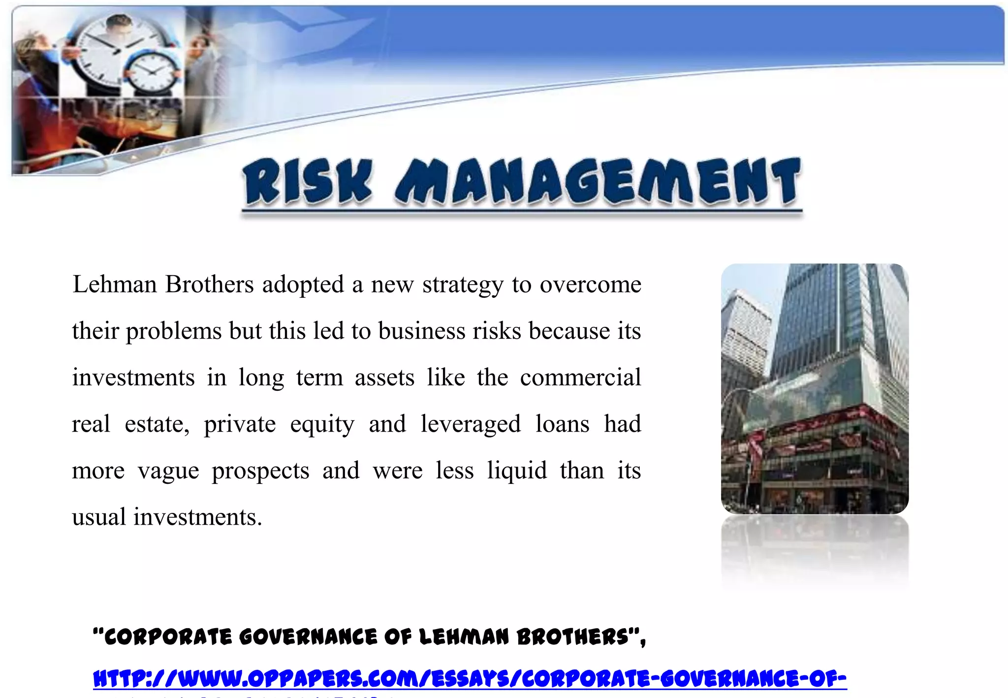 Lehman Brothers adopted a new strategy to overcome
their problems but this led to business risks because its
investments in long term assets like the commercial
real estate, private equity and leveraged loans had
more vague prospects and were less liquid than its
usual investments.



  “Corporate Governance Of Lehman Brothers”,
  http://www.oppapers.com/essays/Corporate-Governance-Of-
 