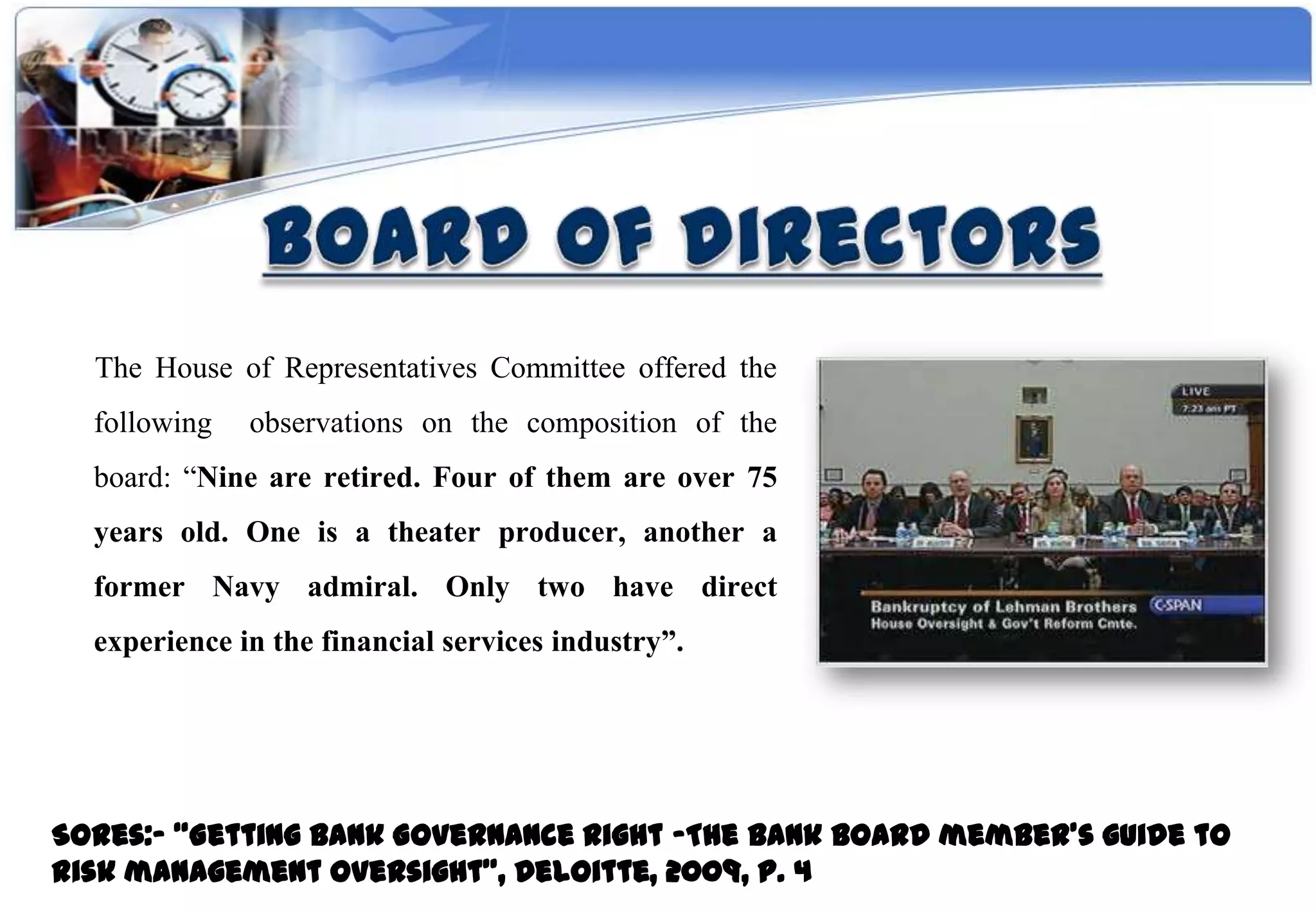 The House of Representatives Committee offered the
  following   observations on the composition of the
  board: “Nine are retired. Four of them are over 75
  years old. One is a theater producer, another a
  former Navy admiral. Only two have direct
  experience in the financial services industry”.




Sores:- “Getting Bank Governance Right -The bank board member’s guide to
risk management oversight”, Deloitte, 2009, P. 4
 