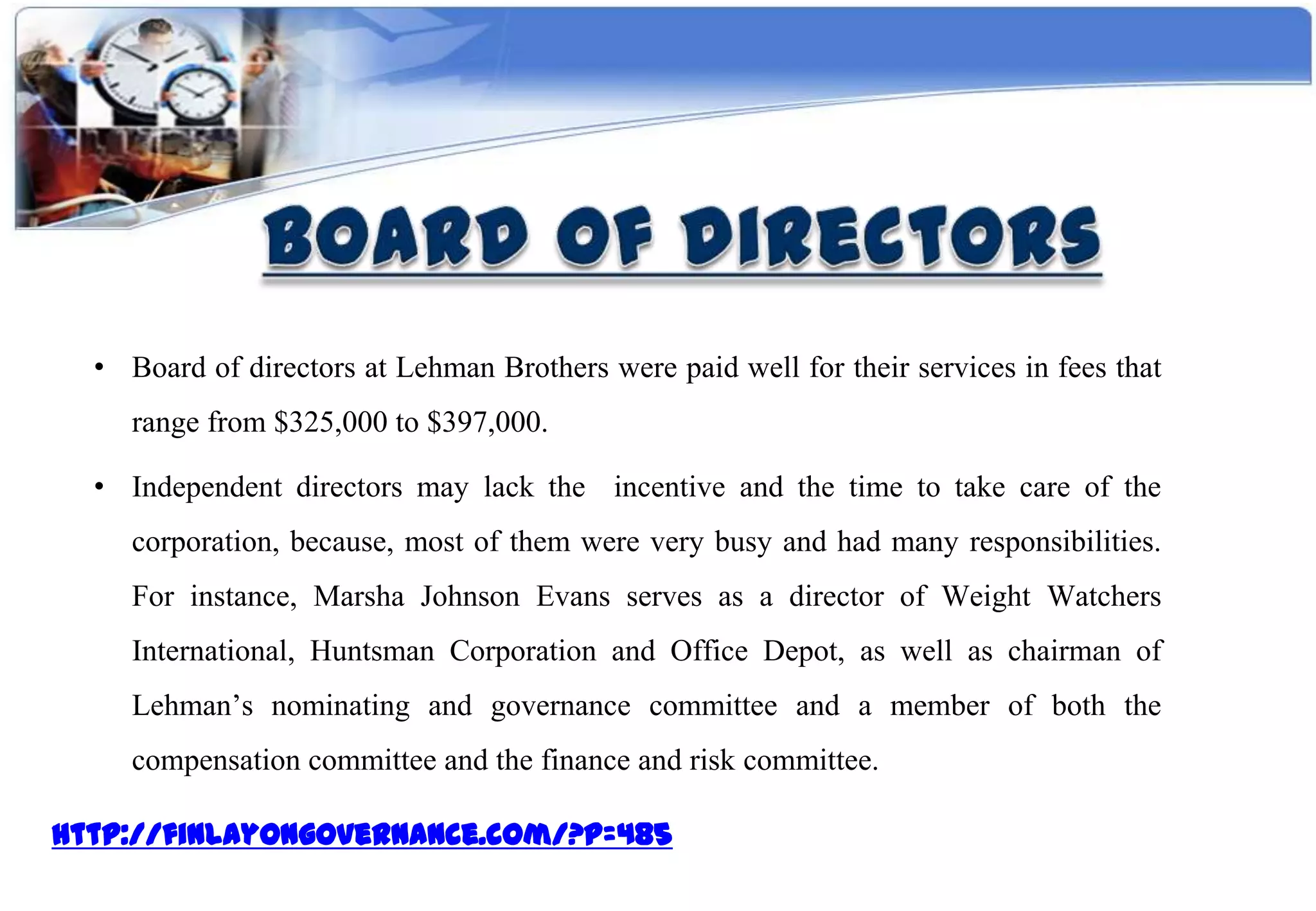 • Board of directors at Lehman Brothers were paid well for their services in fees that
     range from $325,000 to $397,000.

  • Independent directors may lack the incentive and the time to take care of the
     corporation, because, most of them were very busy and had many responsibilities.
     For instance, Marsha Johnson Evans serves as a director of Weight Watchers
     International, Huntsman Corporation and Office Depot, as well as chairman of
     Lehman’s nominating and governance committee and a member of both the
     compensation committee and the finance and risk committee.

http://finlayongovernance.com/?p=485
 