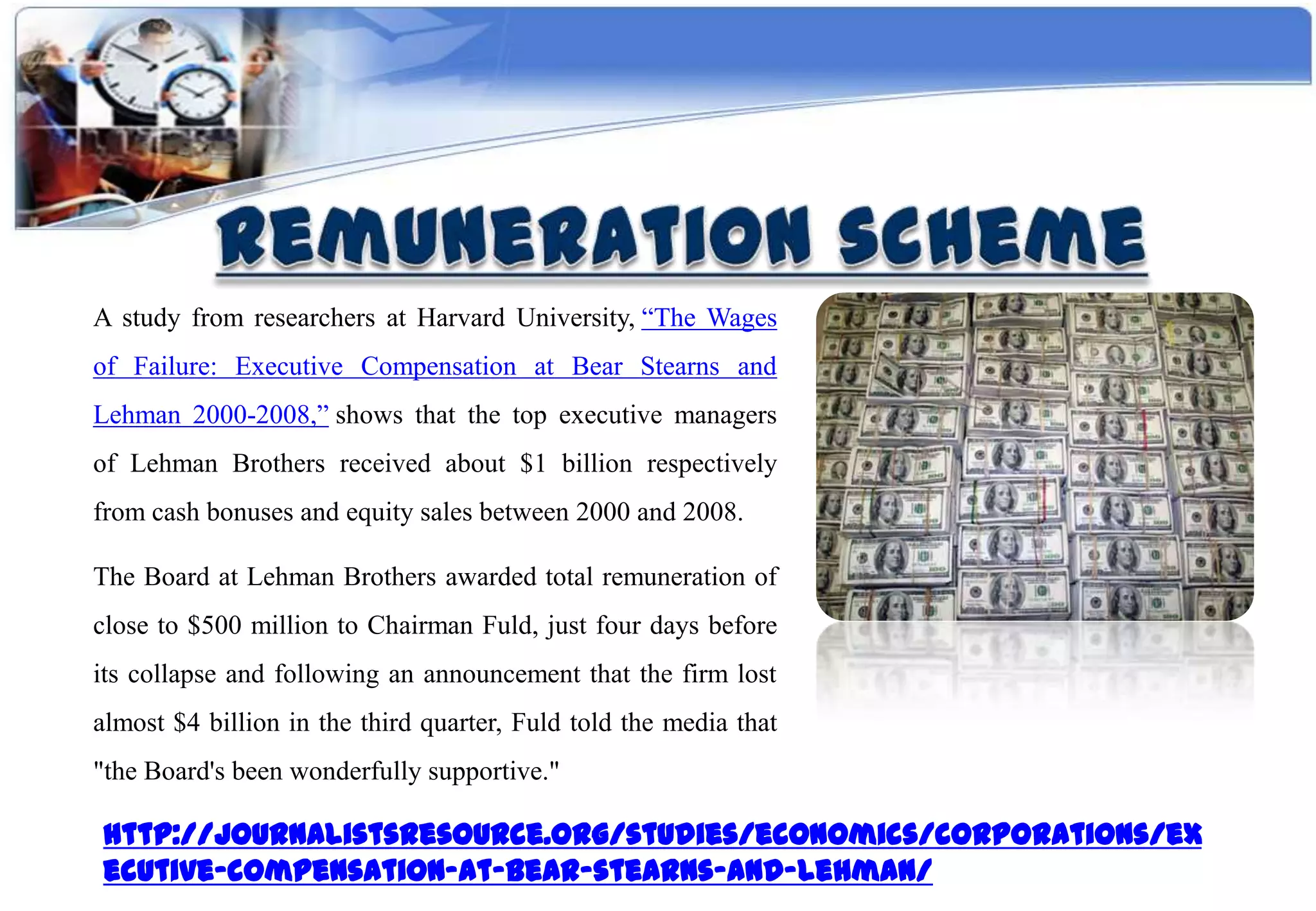 A study from researchers at Harvard University, “The Wages
of Failure: Executive Compensation at Bear Stearns and
Lehman 2000-2008,” shows that the top executive managers
of Lehman Brothers received about $1 billion respectively
from cash bonuses and equity sales between 2000 and 2008.

The Board at Lehman Brothers awarded total remuneration of
close to $500 million to Chairman Fuld, just four days before
its collapse and following an announcement that the firm lost
almost $4 billion in the third quarter, Fuld told the media that
"the Board's been wonderfully supportive."

http://journalistsresource.org/studies/economics/corporations/ex
ecutive-compensation-at-bear-stearns-and-lehman/
 