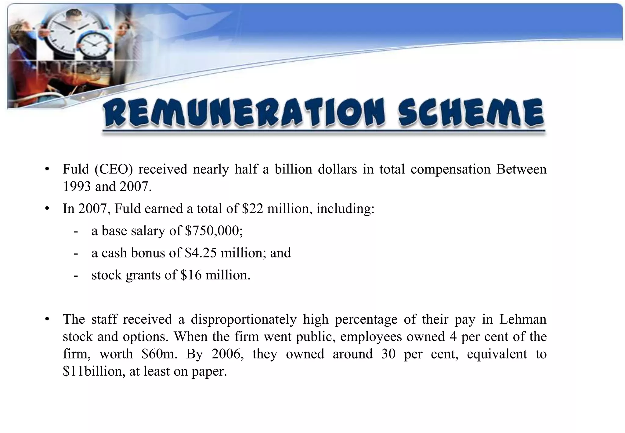 • Fuld (CEO) received nearly half a billion dollars in total compensation Between
  1993 and 2007.
• In 2007, Fuld earned a total of $22 million, including:
    - a base salary of $750,000;
    - a cash bonus of $4.25 million; and
    - stock grants of $16 million.


• The staff received a disproportionately high percentage of their pay in Lehman
  stock and options. When the firm went public, employees owned 4 per cent of the
  firm, worth $60m. By 2006, they owned around 30 per cent, equivalent to
  $11billion, at least on paper.
 