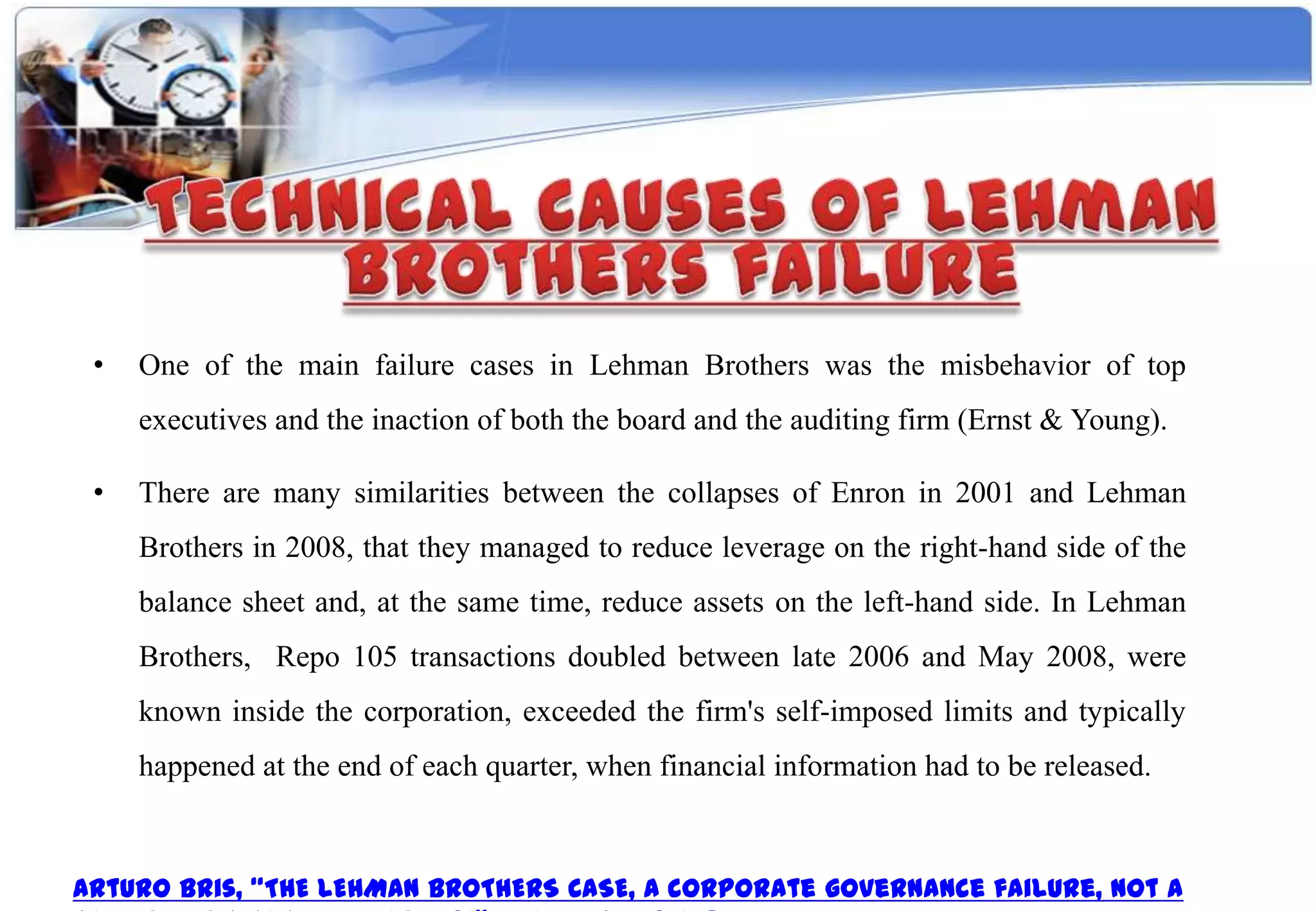 •   One of the main failure cases in Lehman Brothers was the misbehavior of top
     executives and the inaction of both the board and the auditing firm (Ernst & Young).

 •   There are many similarities between the collapses of Enron in 2001 and Lehman
     Brothers in 2008, that they managed to reduce leverage on the right-hand side of the
     balance sheet and, at the same time, reduce assets on the left-hand side. In Lehman
     Brothers, Repo 105 transactions doubled between late 2006 and May 2008, were
     known inside the corporation, exceeded the firm's self-imposed limits and typically
     happened at the end of each quarter, when financial information had to be released.



Arturo Bris, “THE LEHMAN BROTHERS CASE, A corporate governance failure, not a
 