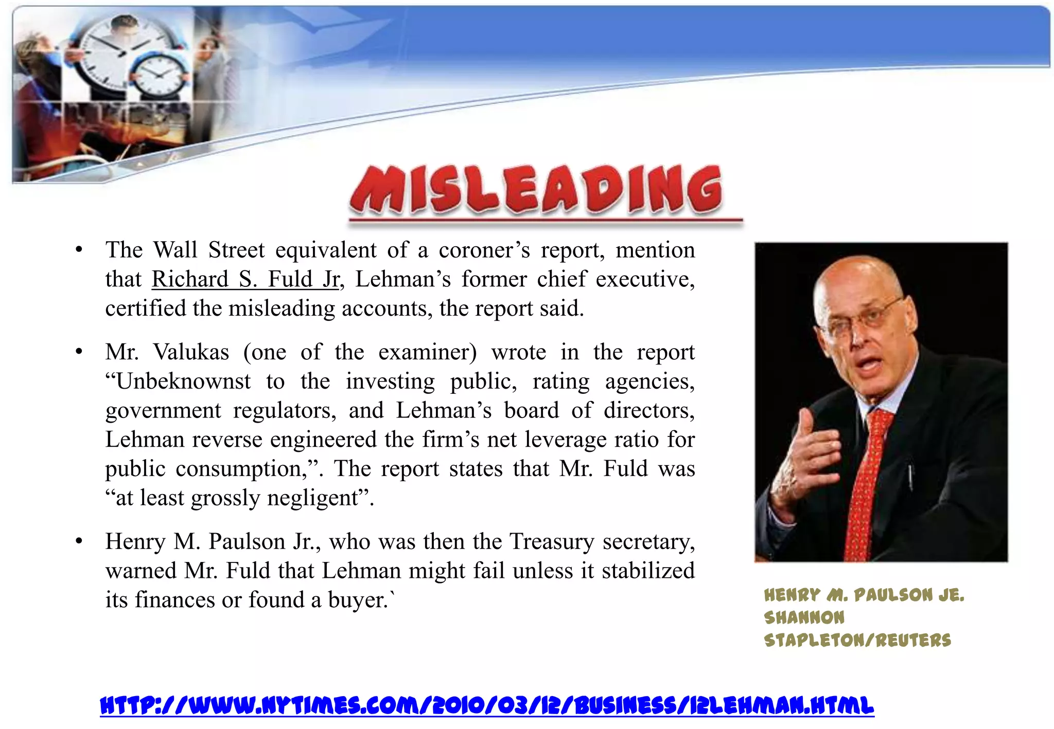 • The Wall Street equivalent of a coroner’s report, mention
  that Richard S. Fuld Jr, Lehman’s former chief executive,
  certified the misleading accounts, the report said.
• Mr. Valukas (one of the examiner) wrote in the report
  “Unbeknownst to the investing public, rating agencies,
  government regulators, and Lehman’s board of directors,
  Lehman reverse engineered the firm’s net leverage ratio for
  public consumption,”. The report states that Mr. Fuld was
  “at least grossly negligent”.
• Henry M. Paulson Jr., who was then the Treasury secretary,
  warned Mr. Fuld that Lehman might fail unless it stabilized
  its finances or found a buyer.`                               Henry M. Paulson Je.
                                                                Shannon
                                                                Stapleton/Reuters


  http://www.nytimes.com/2010/03/12/business/12lehman.html
 