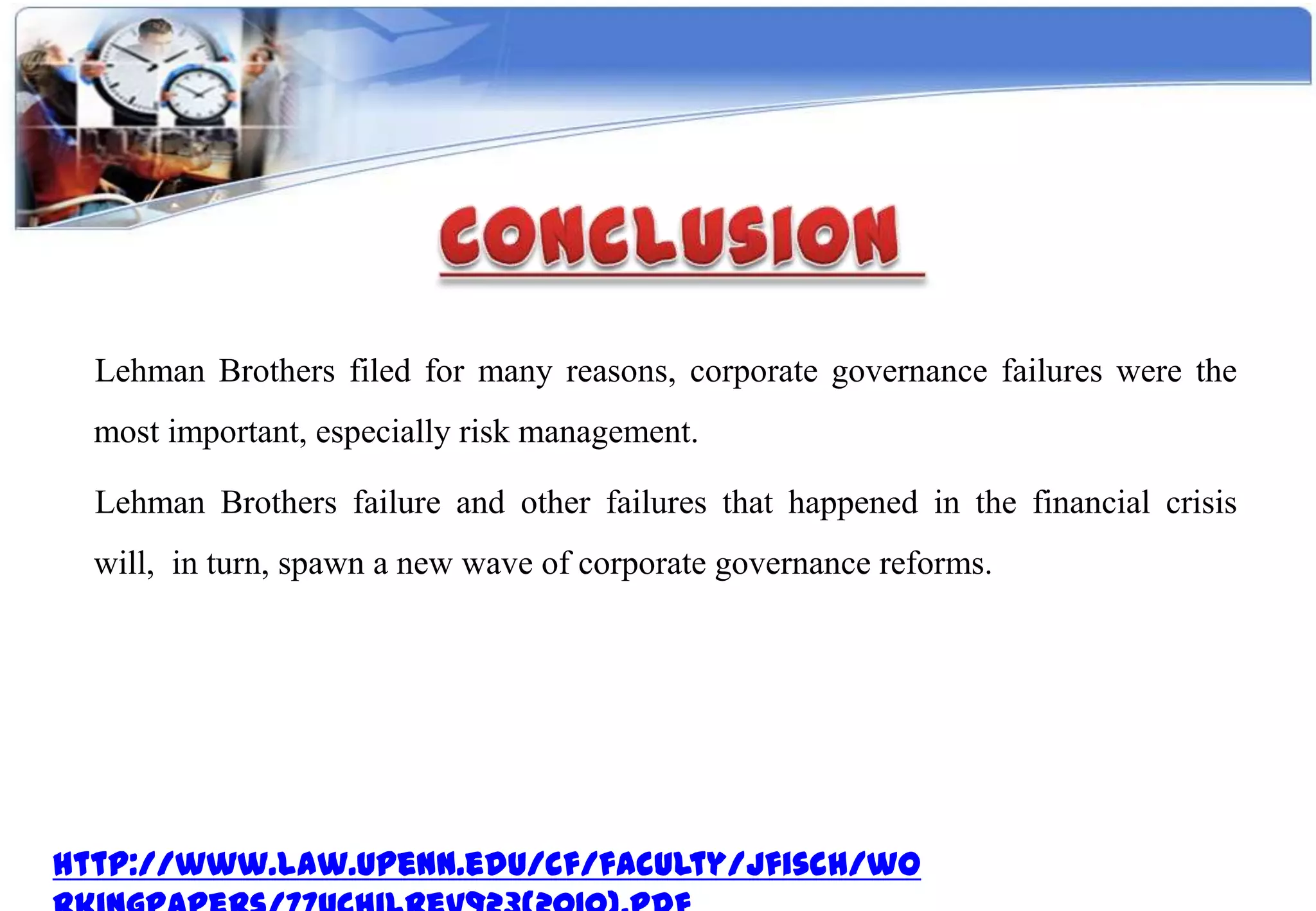 Lehman Brothers filed for many reasons, corporate governance failures were the
  most important, especially risk management.

  Lehman Brothers failure and other failures that happened in the financial crisis
  will, in turn, spawn a new wave of corporate governance reforms.




http://www.law.upenn.edu/cf/faculty/jfisch/wo
 