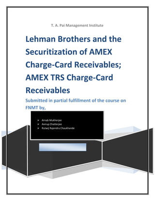 T. A. Pai Management Institute


Lehman Brothers and the
Securitization of AMEX
Charge-Card Receivables;
AMEX TRS Charge-Card
Receivables
Submitted in partial fulfillment of the course on
FNMT by,

      Arnab Mukherjee
      Avirup Chatterjee
      Rutwij Rajendra Chaukhande
 