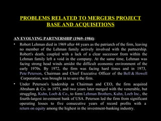PROBLEMS RELATED TO MERGERS PROJECT
BASE AND ACQUISITIONS
AN EVOLVING PARTNERSHIP (1969–1984):
• Robert Lehman died in 1969 after 44 years as the patriarch of the firm, leaving
no member of the Lehman family actively involved with the partnership.
Robert's death, coupled with a lack of a clear successor from within the
Lehman family left a void in the company. At the same time, Lehman was
facing strong head winds amidst the difficult economic environment of the
early 1970s. By 1972, the firm was facing hard times and in 1973,
Pete Peterson, Chairman and Chief Executive Officer of the Bell & Howell
Corporation, was brought in to save the firm.
• Under Peterson's leadership as Chairman and CEO, the firm acquired
Abraham & Co. in 1975, and two years later merged with the venerable, but
struggling, Kuhn, Loeb & Co., to form Lehman Brothers, Kuhn, Loeb Inc., the
fourth-largest investment bank of USA. Peterson led the firm from significant
operating losses to five consecutive years of record profits with a
return on equity among the highest in the investment-banking industry.
 