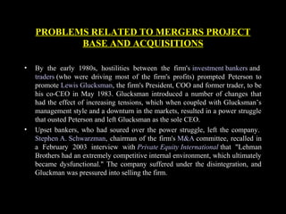 • By the early 1980s, hostilities between the firm's investment bankers and
traders (who were driving most of the firm's profits) prompted Peterson to
promote Lewis Glucksman, the firm's President, COO and former trader, to be
his co-CEO in May 1983. Glucksman introduced a number of changes that
had the effect of increasing tensions, which when coupled with Glucksman’s
management style and a downturn in the markets, resulted in a power struggle
that ousted Peterson and left Glucksman as the sole CEO.
• Upset bankers, who had soured over the power struggle, left the company.
Stephen A. Schwarzman, chairman of the firm's M&A committee, recalled in
a February 2003 interview with Private Equity International that "Lehman
Brothers had an extremely competitive internal environment, which ultimately
became dysfunctional." The company suffered under the disintegration, and
Gluckman was pressured into selling the firm.
PROBLEMS RELATED TO MERGERS PROJECT
BASE AND ACQUISITIONS
 
