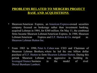 PROBLEMS RELATED TO MERGERS PROJECT
BASE AND ACQUISITIONS
• Shearson/American Express, an American Express-owned securities
company focused on brokerage rather than investment banking,
acquired Lehman in 1984, for $360 million. On May 11, the combined
firms became Shearson Lehman/American Express. In 1988, Shearson
Lehman/American Express and E.F. Hutton & Co. merged as
Shearson Lehman Hutton Inc.
• From 1983 to 1990, Peter A. Cohen was CEO and Chairman of
Shearson Lehman Brothers, where he led the one billion dollar
purchase of E.F. Hutton to form Shearson Lehman Hutton. During this
period, Shearson Lehman was aggressive in building its
leveraged finance business in the model of rival
Drexel Burnham Lambert.
 