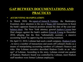 GAP BETWEEN DOCUMENTATIONS AND
PRACTICES
• ACCOUNTING MANIPULATION:
• In March 2010, the report of Anton R. Valukas, the Bankruptcy
Examiner, drew attention to the use of Repo 105 transactions to boost
the bank's apparent financial position around the date of the year-end
balance sheet. The New York attorney general Andrew Cuomo later
filed charges against the bank's auditors Ernst & Young in December
2010, alleging that the firm "substantially assisted... a massive
accounting fraud" by approving the accounting treatment.
• On April 12, 2010, Lehman had used a small company, Hudson Castle
, to move a number of transactions and assets off Lehman's books as a
means of manipulating accounting numbers of Lehman's finances and
risks. One Lehman executive described Hudson Castle as an "alter
ego" of Lehman. According to the story, Lehman owned one quarter
of Hudson; Hudson's board was controlled by Lehman, most Hudson
staff members were former Lehman employees.
 