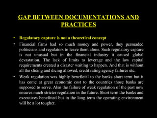 GAP BETWEEN DOCUMENTATIONS AND
PRACTICES
• Regulatory capture is not a theoretical concept
• Financial firms had so much money and power, they persuaded
politicians and regulators to leave them alone. Such regulatory capture
is not unusual but in the financial industry it caused global
devastation. The lack of limits to leverage and the low capital
requirements created a disaster waiting to happen. And that is without
all the slicing and dicing allowed, credit rating agency failures etc.
• Weak regulation was highly beneficial to the banks short term but it
has come at great economic cost to the countries those banks are
supposed to serve. Also the failure of weak regulation of the past now
ensures much stricter regulation in the future. Short term the banks and
executives benefitted but in the long term the operating environment
will be a lot tougher.
 