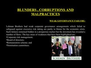 WEAK GOVERNANCE FAILURE:
Lehman Brothers had weak corporate governance arrangements which failed to
safeguard against excessive risk taking are partly to blame for the economic crisis.
Such failures remained hidden in a prosperous market but the downturn has revealed a
number of flaws. The key areas of weakness that have been highlighted are:
•Corporate risk management;
•Board of directors;
•Remuneration scheme; and
•Nomination committees.
BLUNDERS , CORRUPTIONS AND
MALPRACTICES
 