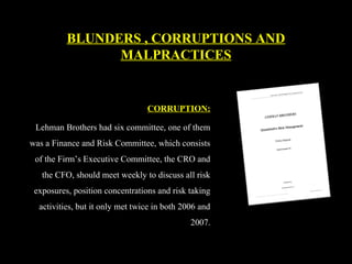 CORRUPTION:
Lehman Brothers had six committee, one of them
was a Finance and Risk Committee, which consists
of the Firm’s Executive Committee, the CRO and
the CFO, should meet weekly to discuss all risk
exposures, position concentrations and risk taking
activities, but it only met twice in both 2006 and
2007.
BLUNDERS , CORRUPTIONS AND
MALPRACTICES
 