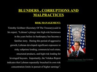 RISK MANAGEMENT:
Timothy Geithner (Secretary Of The Treasury),said in
his report, “Lehman’s plunge into high-risk businesses
in the years before its bankruptcy has become a
familiar story. During this period of aggressive
growth, Lehman developed significant exposures to
risky subprime lending, commercial real estate,
structured products, and high-risk lending for
leveraged buyouts. Importantly, the Valukas Report
indicates that Lehman repeatedly breached its own risk
concentration limits in pursuit of higher earnings”.
Treasury Secretary Tim Geithner
BLUNDERS , CORRUPTIONS AND
MALPRACTICES
 