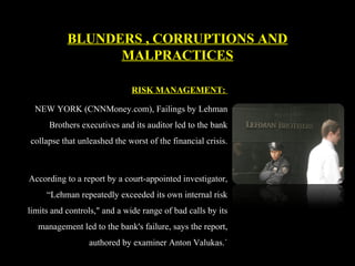 RISK MANAGEMENT:
NEW YORK (CNNMoney.com), Failings by Lehman
Brothers executives and its auditor led to the bank
collapse that unleashed the worst of the financial crisis.
According to a report by a court-appointed investigator,
“Lehman repeatedly exceeded its own internal risk
limits and controls," and a wide range of bad calls by its
management led to the bank's failure, says the report,
authored by examiner Anton Valukas.`
BLUNDERS , CORRUPTIONS AND
MALPRACTICES
 