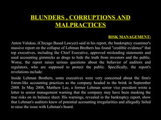 RISK MANAGEMENT:
Anton Valukas, (Chicago Based Lawyer) said in his report, the bankruptcy examiner's
massive report on the collapse of Lehman Brothers has found "credible evidence" that
top executives, including the Chief Executive, approved misleading statements and
used accounting gimmicks as drugs to hide the truth from investors and the public.
Worse, the report raises serious questions about the behavior of auditors and
regulators, who are supposed to protect the public. Specifically, the report's
revelations include:
Inside Lehman Brothers, some executives were very concerned about the firm's
Enron-like accounting practices as the company headed to the brink in September
2008. In May 2008, Matthew Lee, a former Lehman senior vice president wrote a
letter to senior management warning that the company may have been masking the
true risks on its balance sheet. His warnings, revealed in the bankruptcy report, show
that Lehman's auditors knew of potential accounting irregularities and allegedly failed
to raise the issue with Lehman's board.
BLUNDERS , CORRUPTIONS AND
MALPRACTICES
 