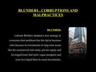 BLUNDER:
Lehman Brothers adopted a new strategy to
overcome their problems but this led to business
risks because its investments in long term assets
like the commercial real estate, private equity and
leveraged loans had more vague prospects and
were less liquid than its usual investments.
BLUNDERS , CORRUPTIONS AND
MALPRACTICES
 