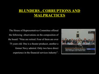 The House of Representatives Committee offered
the following observations on the composition of
the board: “Nine are retired. Four of them are over
75 years old. One is a theater producer, another a
former Navy admiral. Only two have direct
experience in the financial services industry”.
BLUNDERS , CORRUPTIONS AND
MALPRACTICES
 