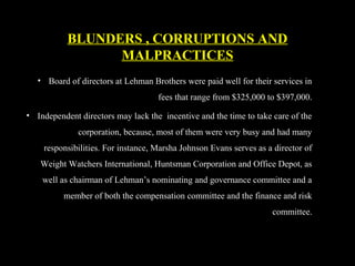 • Board of directors at Lehman Brothers were paid well for their services in
fees that range from $325,000 to $397,000.
• Independent directors may lack the incentive and the time to take care of the
corporation, because, most of them were very busy and had many
responsibilities. For instance, Marsha Johnson Evans serves as a director of
Weight Watchers International, Huntsman Corporation and Office Depot, as
well as chairman of Lehman’s nominating and governance committee and a
member of both the compensation committee and the finance and risk
committee.
BLUNDERS , CORRUPTIONS AND
MALPRACTICES
 