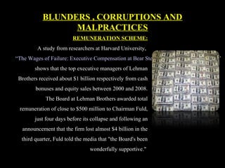 REMUNERATION SCHEME:
A study from researchers at Harvard University,
“The Wages of Failure: Executive Compensation at Bear Stearns and Lehman 2000-2008,”
shows that the top executive managers of Lehman
Brothers received about $1 billion respectively from cash
bonuses and equity sales between 2000 and 2008.
The Board at Lehman Brothers awarded total
remuneration of close to $500 million to Chairman Fuld,
just four days before its collapse and following an
announcement that the firm lost almost $4 billion in the
third quarter, Fuld told the media that "the Board's been
wonderfully supportive."
BLUNDERS , CORRUPTIONS AND
MALPRACTICES
 