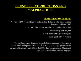 REMUNERATION SCHEME:
• Fuld (CEO) received nearly half a billion dollars in total compensation
Between 1993 and 2007.
• In 2007, Fuld earned a total of $22 million, including:
- a base salary of $750,000;
- a cash bonus of $4.25 million; and
- stock grants of $16 million.
• The staff received a disproportionately high percentage of their pay in
Lehman stock and options. When the firm went public, employees owned 4
per cent of the firm, worth $60m. By 2006, they owned around 30 per cent,
equivalent to $11billion, at least on paper.
BLUNDERS , CORRUPTIONS AND
MALPRACTICES
 