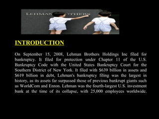 INTRODUCTION
On September 15, 2008, Lehman Brothers Holdings Inc filed for
bankruptcy. It filed for protection under Chapter 11 of the U.S.
Bankruptcy Code with the United States Bankruptcy Court for the
Southern District of New York. It filed with $639 billion in assets and
$619 billion in debt, Lehman's bankruptcy filing was the largest in
history, as its assets far surpassed those of previous bankrupt giants such
as WorldCom and Enron. Lehman was the fourth-largest U.S. investment
bank at the time of its collapse, with 25,000 employees worldwide.
 