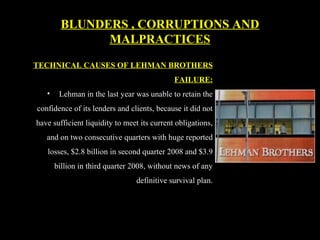 TECHNICAL CAUSES OF LEHMAN BROTHERS
FAILURE:
• Lehman in the last year was unable to retain the
confidence of its lenders and clients, because it did not
have sufficient liquidity to meet its current obligations,
and on two consecutive quarters with huge reported
losses, $2.8 billion in second quarter 2008 and $3.9
billion in third quarter 2008, without news of any
definitive survival plan.
BLUNDERS , CORRUPTIONS AND
MALPRACTICES
 