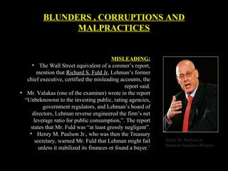 MISLEADING:
• The Wall Street equivalent of a coroner’s report,
mention that Richard S. Fuld Jr, Lehman’s former
chief executive, certified the misleading accounts, the
report said.
• Mr. Valukas (one of the examiner) wrote in the report
“Unbeknownst to the investing public, rating agencies,
government regulators, and Lehman’s board of
directors, Lehman reverse engineered the firm’s net
leverage ratio for public consumption,”. The report
states that Mr. Fuld was “at least grossly negligent”.
• Henry M. Paulson Jr., who was then the Treasury
secretary, warned Mr. Fuld that Lehman might fail
unless it stabilized its finances or found a buyer.`
Henry M. Paulson Je.
Shannon Stapleton/Reuters
BLUNDERS , CORRUPTIONS AND
MALPRACTICES
 