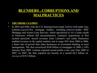 • THE PRIME CULPRIT:
• In 2003 and 2004, with the U.S. housing boom (read, bubble) well under way,
Lehman acquired five mortgage lenders, including subprime lender BNC
Mortgage and Aurora Loan Services, which specialized in Alt-A loans (made
to borrowers without full documentation). Lehman's acquisitions at first
seemed prescient; record revenues from Lehman's real estate businesses
enabled revenues in the capital markets unit to surge 56% from 2004 to 2006,
a faster rate of growth than other businesses in investment banking or asset
management. The firm securitized $146 billion of mortgages in 2006, a 10%
increase from 2005. Lehman reported record profits every year from 2005 to
2007. In 2007, the firm reported net income of a record $4.2 billion on
revenue of $19.3 billion.
BLUNDERS , CORRUPTIONS AND
MALPRACTICES
 