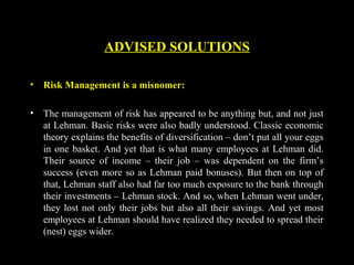 ADVISED SOLUTIONS
• Risk Management is a misnomer:
• The management of risk has appeared to be anything but, and not just
at Lehman. Basic risks were also badly understood. Classic economic
theory explains the benefits of diversification – don’t put all your eggs
in one basket. And yet that is what many employees at Lehman did.
Their source of income – their job – was dependent on the firm’s
success (even more so as Lehman paid bonuses). But then on top of
that, Lehman staff also had far too much exposure to the bank through
their investments – Lehman stock. And so, when Lehman went under,
they lost not only their jobs but also all their savings. And yet most
employees at Lehman should have realized they needed to spread their
(nest) eggs wider.
 