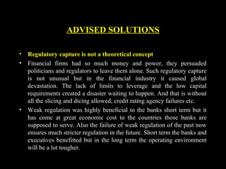 • Regulatory capture is not a theoretical concept
• Financial firms had so much money and power, they persuaded
politicians and regulators to leave them alone. Such regulatory capture
is not unusual but in the financial industry it caused global
devastation. The lack of limits to leverage and the low capital
requirements created a disaster waiting to happen. And that is without
all the slicing and dicing allowed, credit rating agency failures etc.
• Weak regulation was highly beneficial to the banks short term but it
has come at great economic cost to the countries those banks are
supposed to serve. Also the failure of weak regulation of the past now
ensures much stricter regulation in the future. Short term the banks and
executives benefitted but in the long term the operating environment
will be a lot tougher.
ADVISED SOLUTIONS
 