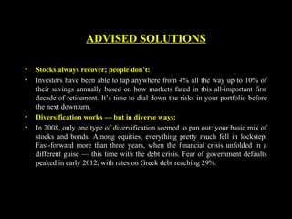 • Stocks always recover; people don’t:
• Investors have been able to tap anywhere from 4% all the way up to 10% of
their savings annually based on how markets fared in this all-important first
decade of retirement. It’s time to dial down the risks in your portfolio before
the next downturn.
• Diversification works — but in diverse ways:
• In 2008, only one type of diversification seemed to pan out: your basic mix of
stocks and bonds. Among equities, everything pretty much fell in lockstep.
Fast-forward more than three years, when the financial crisis unfolded in a
different guise — this time with the debt crisis. Fear of government defaults
peaked in early 2012, with rates on Greek debt reaching 29%.
ADVISED SOLUTIONS
 