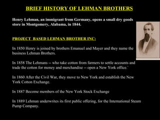 BRIEF HISTORY OF LEHMAN BROTHERS
Henry Lehman, an immigrant from Germany, opens a small dry goods
store in Montgomery, Alabama, in 1844.
PROJECT BASED LEHMAN BROTHER INC:
In 1850 Henry is joined by brothers Emanuel and Mayer and they name the
business Lehman Brothers.
In 1858 The Lehmans -- who take cotton from farmers to settle accounts and
trade the cotton for money and merchandise -- open a New York office.`
In 1860 After the Civil War, they move to New York and establish the New
York Cotton Exchange.
In 1887 Become members of the New York Stock Exchange
In 1889 Lehman underwrites its first public offering, for the International Steam
Pump Company.
 